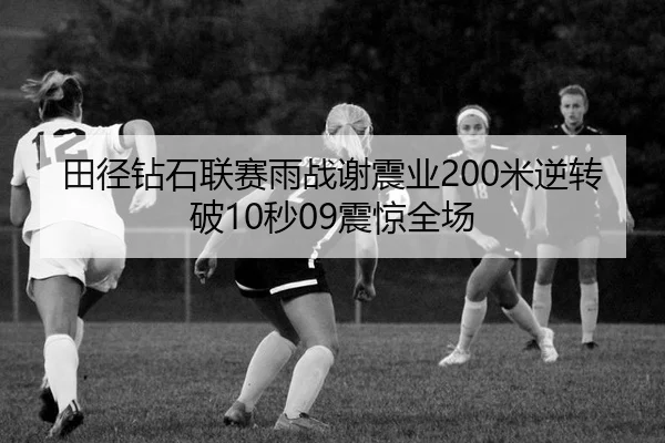 田径钻石联赛雨战谢震业200米逆转破10秒09震惊全场
