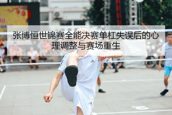 张博恒世锦赛全能决赛单杠失误后的心理调整与赛场重生