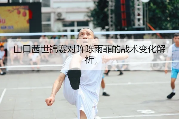 山口茜世锦赛对阵陈雨菲的战术变化解析