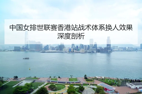 中国女排世联赛香港站战术体系换人效果深度剖析