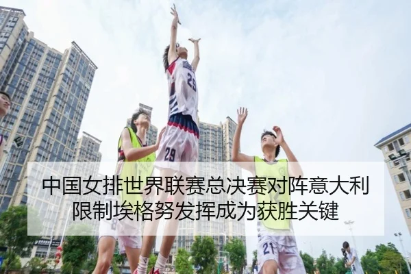 中国女排世界联赛总决赛对阵意大利 限制埃格努发挥成为获胜关键