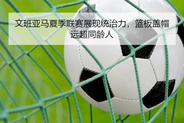 文班亚马夏季联赛展现统治力，篮板盖帽远超同龄人
